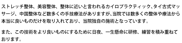 ストレッチ整体、美容整体、整体に近いと言われるカイロプラクティック、タイ古式マッサージ、中国整体など数多くの手技両方がありますが、当院では数多くの整体や療法から本当に良いものだけを取り入れており、当院独自の施術となっています。またこの技術をより良いものにするために日夜、一生懸命に研修、練習を積み重ねております。